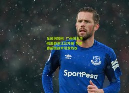 足彩网官网_广州城全华班迎战浙江三外援 李提香前提战术引发热议